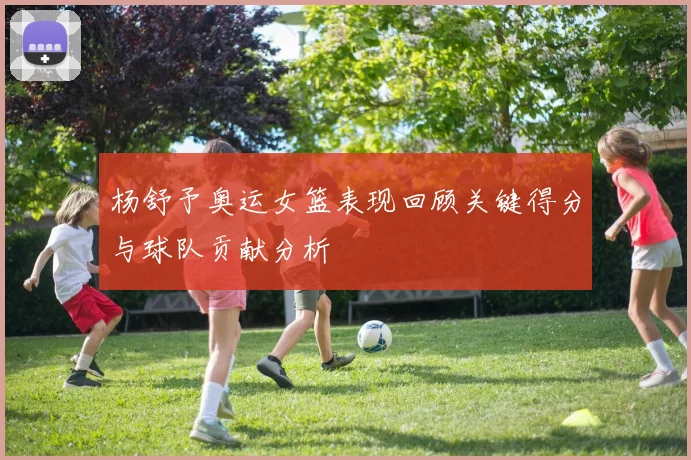 杨舒予奥运女篮表现回顾关键得分与球队贡献分析
