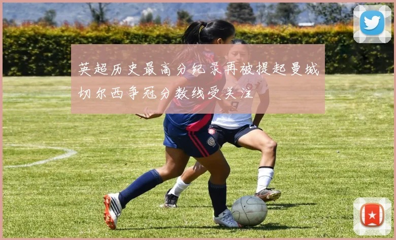 英超历史最高分纪录再被提起曼城切尔西争冠分数线受关注