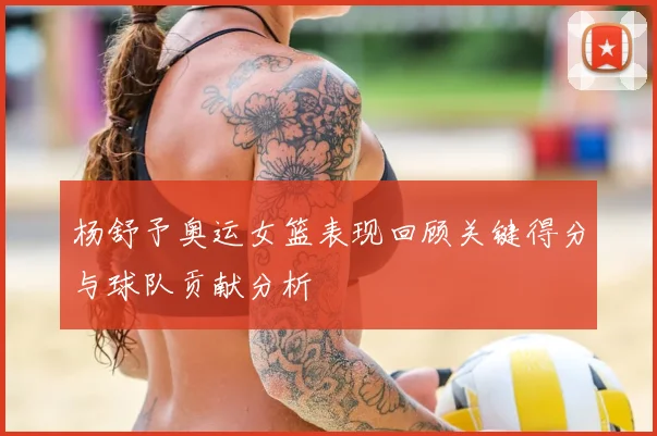 杨舒予奥运女篮表现回顾关键得分与球队贡献分析