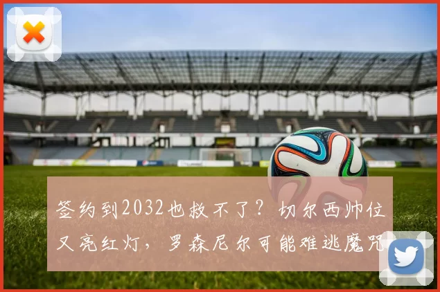 签约到2032也救不了？切尔西帅位又亮红灯，罗森尼尔可能难逃魔咒_马雷斯卡_欧冠_阿森纳