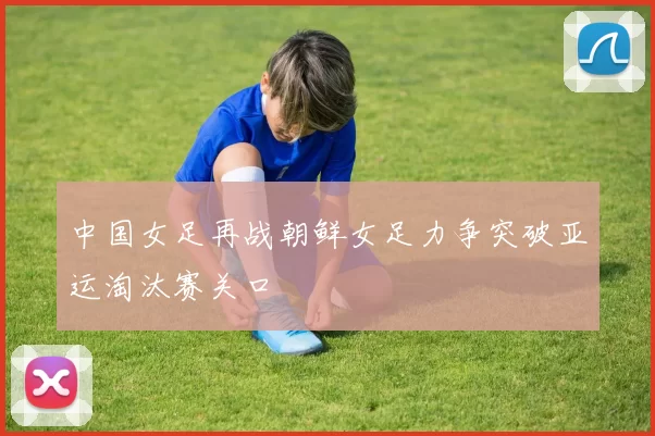 中国女足再战朝鲜女足力争突破亚运淘汰赛关口