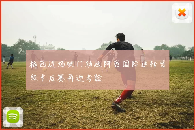 梅西连场破门助迈阿密国际逆转晋级季后赛再迎考验